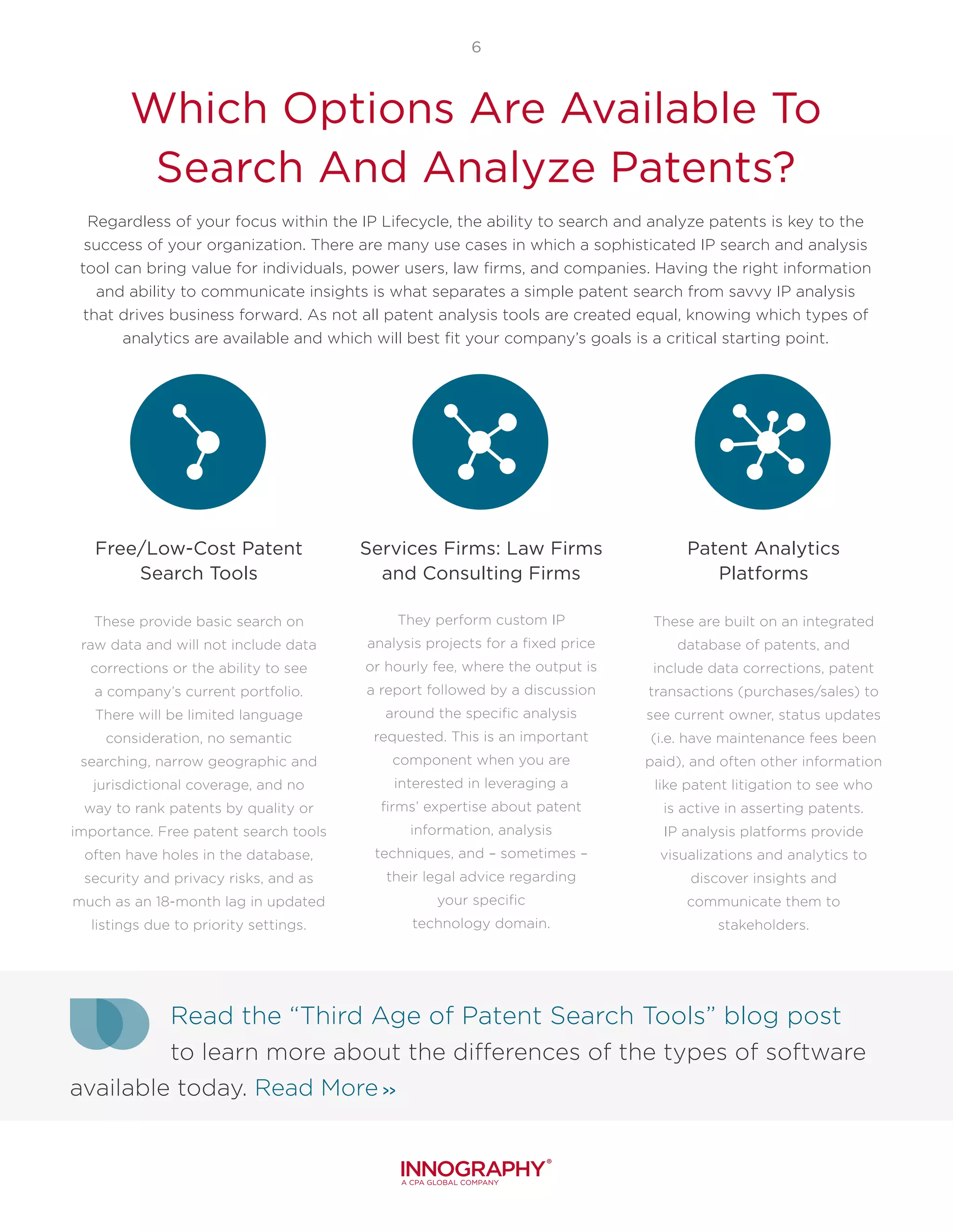 6
Which Options Are Available To
Search And Analyze Patents?
Free/Low-Cost Patent
Search Tools
These provide basic search on
raw data and will not include data
corrections or the ability to see
a company’s current portfolio.
There will be limited language
consideration, no semantic
searching, narrow geographic and
jurisdictional coverage, and no
way to rank patents by quality or
importance. Free patent search tools
often have holes in the database,
security and privacy risks, and as
much as an 18-month lag in updated
listings due to priority settings.
Services Firms: Law Firms
and Consulting Firms
They perform custom IP
analysis projects for a fixed price
or hourly fee, where the output is
a report followed by a discussion
around the specific analysis
requested. This is an important
component when you are
interested in leveraging a
firms’ expertise about patent
information, analysis
techniques, and – sometimes –
their legal advice regarding
your specific
technology domain.
Patent Analytics
Platforms
These are built on an integrated
database of patents, and
include data corrections, patent
transactions (purchases/sales) to
see current owner, status updates
(i.e. have maintenance fees been
paid), and often other information
like patent litigation to see who
is active in asserting patents.
IP analysis platforms provide
visualizations and analytics to
discover insights and
communicate them to
stakeholders.
Regardless of your focus within the IP Lifecycle, the ability to search and analyze patents is key to the
success of your organization. There are many use cases in which a sophisticated IP search and analysis
tool can bring value for individuals, power users, law firms, and companies. Having the right information
and ability to communicate insights is what separates a simple patent search from savvy IP analysis
that drives business forward. As not all patent analysis tools are created equal, knowing which types of
analytics are available and which will best fit your company’s goals is a critical starting point.
Read the “Third Age of Patent Search Tools” blog post
to learn more about the differences of the types of software
available today. Read More >>
 