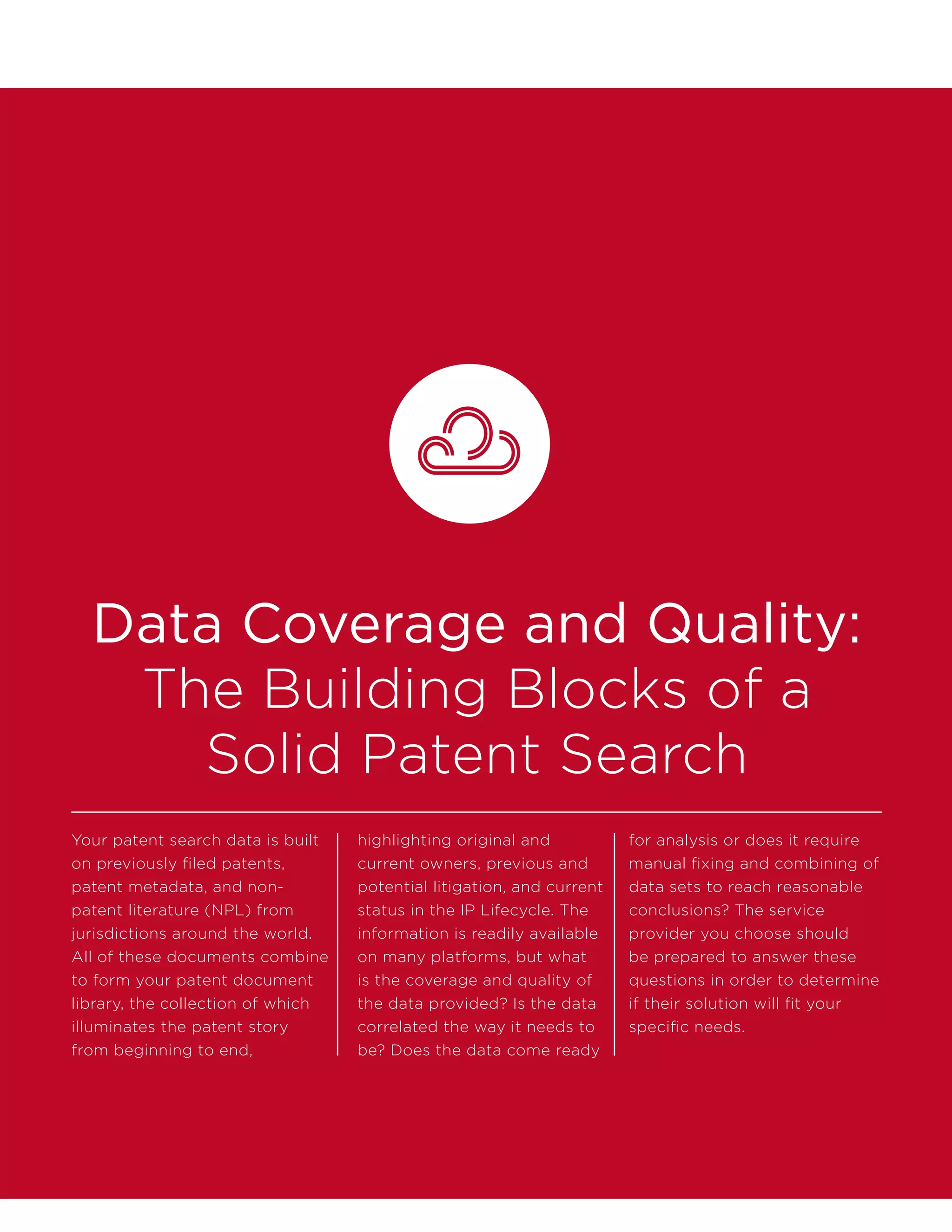 Data Coverage and Quality:
The Building Blocks of a
Solid Patent Search
Your patent search data is built
on previously filed patents,
patent metadata, and non-
patent literature (NPL) from
jurisdictions around the world.
All of these documents combine
to form your patent document
library, the collection of which
illuminates the patent story
from beginning to end,
highlighting original and
current owners, previous and
potential litigation, and current
status in the IP Lifecycle. The
information is readily available
on many platforms, but what
is the coverage and quality of
the data provided? Is the data
correlated the way it needs to
be? Does the data come ready
for analysis or does it require
manual fixing and combining of
data sets to reach reasonable
conclusions? The service
provider you choose should
be prepared to answer these
questions in order to determine
if their solution will fit your
specific needs.
 
