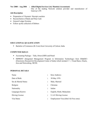 Nov 2000 – Aug 2004 : Allied Digital Services Ltd, Mumbai (Accountant)
One of the leading Network solution provider and manufacturer of
Gateway’s PC
Job Description
• Preparation of Payment / Receipt vouchers
• Reconciliation of Bank and Petty Cash
• General Ledger Scrutiny
• Follow up the collection of Debtors
EDUCATIONAL QUALIFICATION
 Bachelor of Commerce (B. Com) from University of Calicut, India
COMPUTER SKILLS
 Accounting Package : Tally, Orion (ERP) and Pastel
 IMPRINT (Integrated Management Program in Information Technology) from ER&DCI
(Electronics Research & Development Center of India) which include C++, Visual Basic, Oracle,
Java and Networking. MCSE.
PERSONAL DETAILS
Name : Kins Andrews
Date of Birth : 30 May 1976
Sex & Marital Status : Male, Married
Religion : Christian
Nationality : Indian
Languages Known : English, Hindi, Malayalam
Driving License : U.A.E Driving License
Visa Status : Employment Visa (Jebel Ali Free zone)
 