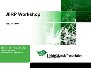 JIIRP Workshop
Feb 26, 2007
Janos Toth, Ph.D., P. Eng.
British Columbia
Transmission Corporation
 