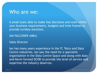 Who are we:
A small team able to make fast decisions and work within
your business requirements, budgets and time frames to
provide turnkey solutions.
IAN FALCONER (MBA)
Sales Director
Ian has many years experience in the IT, Telco and Data
Centre industries. Ian saw the need for a specialist
organization in the Data Centre Space and along with Alan
and Kevin formed DCDB to provide the level of service and
expertise the industry deserves.
2/06/15 DCDB and Solar farm Ltd.
 