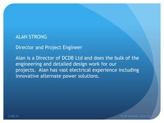 ALAN STRONG
Director and Project Engineer
Alan is a Director of DCDB Ltd and does the bulk of the
engineering and detailed design work for our
projects. Alan has vast electrical experience including
innovative alternate power solutions.
2/06/15 DCDB and Solar farm Ltd.
 