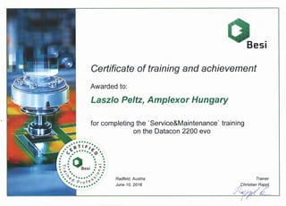 Certificate of training and achievement
Awarded to:
Laszlo Peltz, Amplexor Hungary
for completing the 'Service&Maintenance' training
on the Datacon 2200 evo
•••••••• •.• 'TIF1 •.
+ G~ ••a• /t.A +
• " • • v •., . . .
.. "··o ·. ~. . . ...... .• • • It! •
• • •• -1 • Bes1 • r::: •• ~ • • 0 •
....., . .. .• "' · . . ' •. .....,, •• • • •• <?" •
• ~ i.e •
•. Cl Pro' .•
• ••••••••
Radfeld, Austria
June 10, 2016
 