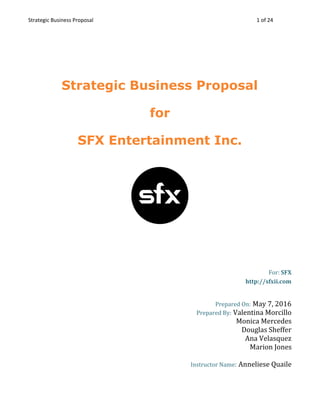 Strategic Business Proposal  1 of 24 
 
Strategic Business Proposal  
for  
SFX Entertainment Inc. 
 
 
For:​ SFX 
http://sfxii.com 
 
Prepared On:​ ​May 7, 2016 
Prepared By:​ ​Valentina Morcillo 
Monica Mercedes 
Douglas Sheffer 
Ana Velasquez 
Marion Jones 
 
Instructor Name​:​ Anneliese Quaile 
 