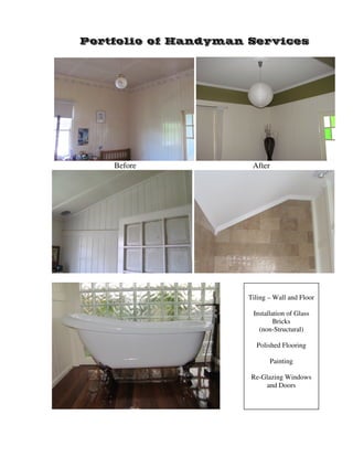 Portfolio of Handyman Services 
Before After 
Tiling – Wall and Floor 
Installation of Glass 
Bricks 
(non-Structural) 
Polished Flooring 
Painting 
Re-Glazing Windows 
and Doors 
 