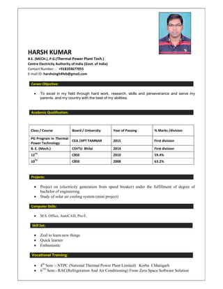 HARSH KUMAR
B.E. (MECH.), P.G.(Thermal Power Plant Tech.)
Centre Electricity Authority of India (Govt. of India)
Contact Number: - +918103677055
E-mail ID: harshsingh4feb@gmail.com
Career Objective:
• To excel in my field through hard work, research, skills and perseverance and serve my
parents, and my country with the best of my abilities.
Academic Qualification:
Class / Course Board / University Year of Passing % Marks /division
PG Program in Thermal
Power Technology
CEA /JIPT TAMNAR 2015 First division
B. E. (Mech.) CSVTU Bhilai 2014 First division
12TH
CBSE 2010 59.4%
10TH
CBSE 2008 63.2%
Projects:
• Project on (electricity generation from speed breaker) under the fulfillment of degree of
bachelor of engineering.
• Study of solar air cooling system (mini project)
Computer Skills:
• M.S. Office, AutoCAD, Pro-E.
Skill Set:
• Zeal to learn new things
• Quick learner
• Enthusiastic
Vocational Training:
• 4th
Sem :- NTPC (National Thermal Power Plant Limited) Korba Chhatigarh
• 6TH
Sem:- RAC(Refrigeration And Air Conditioning) From Zero Space Software Solution
 
