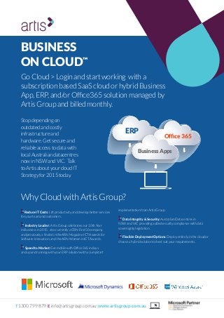 DEPLOY
“Out-Of-The-Box” Product Customisation Requirements
T 1300 799 879 E info@artisgroup.com.au www.artisgroup.com.au
BUSINESS
ON CLOUD™
GoCloud>Loginandstartworking witha
subscriptionbasedSaaScloudorhybridBusiness
App,ERP,and/orOffice365solutionmanagedby
ArtisGroupandbilledmonthly.
WhyCloudwithArtisGroup?
Stopdependingon
outdatedandcostly
infrastructureand
hardware.Getsecureand
reliableaccesstodatawith
localAustraliandatacentres
nowinNSWandVIC. Talk
toArtisaboutyourcloudIT
Strategyfor2015today.
ERP
Office365
BusinessApps
Reduce IT Costs: Lift productivity and develop better services
for your team and customers.
Industry Leader: Artis Group celebrates our 10th Year
in Business in 2015, also currently a CRN Fast 50 company,
and previously a finalist in the ARN Magazine ICT Awards for
Software Innovation, and the ARN Women in ICT Awards.
Speed to Market: Get mobile with Office 365 in days,
and up and running with your ERP solution with a Jumpstart
implementation from Artis Group.
Data Integrity & Security: Australian Datacentres in
NSW and VIC providing added security compliance with data
sovereignty legislation.
Flexible Deployment Options: Deploy entirely in the cloud or
choose a hybrid solution to best suit your requirements.
 
