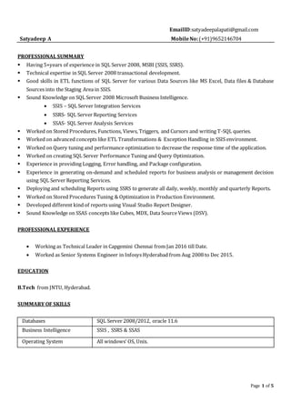 Page 1 of 5
EmailID:satyadeepalapati@gmail.com
Satyadeep A MobileNo:(+91)9652146704
PROFESSIONAL SUMMARY
 Having 5+years of experience in SQL Server 2008, MSBI (SSIS, SSRS).
 Technical expertise in SQL Server 2008 transactional development.
 Good skills in ETL functions of SQL Server for various Data Sources like MS Excel, Data files & Database
Sources into the Staging Area in SSIS.
 Sound Knowledge on SQL Server 2008 Microsoft Business Intelligence.
 SSIS – SQL Server Integration Services
 SSRS- SQL Server Reporting Services
 SSAS- SQL Server Analysis Services
 Worked on Stored Procedures, Functions, Views, Triggers, and Cursors and writing T-SQL queries.
 Worked on advanced concepts like ETL Transformations & Exception Handling in SSIS environment.
 Worked on Query tuning and performance optimization to decrease the response time of the application.
 Worked on creating SQL Server Performance Tuning and Query Optimization.
 Experience in providing Logging, Error handling, and Package configuration.
 Experience in generating on-demand and scheduled reports for business analysis or management decision
using SQL Server Reporting Services.
 Deploying and scheduling Reports using SSRS to generate all daily, weekly, monthly and quarterly Reports.
 Worked on Stored Procedures Tuning & Optimization in Production Environment.
 Developed different kind of reports using Visual Studio Report Designer.
 Sound Knowledge on SSAS concepts like Cubes, MDX, Data Source Views (DSV).
PROFESSIONAL EXPERIENCE
 Working as Technical Leader in Capgemini Chennai from Jan 2016 till Date.
 Worked as Senior Systems Engineer in Infosys Hyderabad from Aug 2008 to Dec 2015.
EDUCATION
B.Tech from JNTU, Hyderabad.
SUMMARY OF SKILLS
Databases SQL Server 2008/2012, oracle 11.6
Business Intelligence SSIS , SSRS & SSAS
Operating System All windows’ OS, Unix.
 