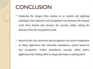 CONCLUSION
 Capturing the images from camera or cc camera and applying
techniques face detection and recognition can decrease the manual
work from human and increase the security safety, taking the
decision from this recognition result.
 Based on this face detection and recognition can used in implement
so many application like automatic attendances system based on
face recognition, worker attendances, security, safety, police
application like finding thief in image that help to catching thief.
 