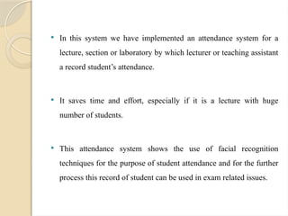  In this system we have implemented an attendance system for a
lecture, section or laboratory by which lecturer or teaching assistant
a record student’s attendance.
 It saves time and effort, especially if it is a lecture with huge
number of students.
 This attendance system shows the use of facial recognition
techniques for the purpose of student attendance and for the further
process this record of student can be used in exam related issues.
 