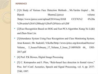 REFERENCE
 [1]A Study of Various Face Detection Methods , Ms.Varsha Gupta1 , Mr.
Dipesh Sharma2,ijarcce volume
3https://www.ijarcce.com/upload/2014/may/IJAR CCE7G%2 0%20a
%20varsha%20A%20Study%20of%20Vario us%20F
 [2]Face Recognition Based on HOG and Fast PCA Algorithm Xiang-Yu Li(&)
and Zhen-Xian Lin.
 [3]Attendance System Using Face Recognition and Class Monitoring System,
Arun Katara1, Mr. Sudesh2, V.Kolhe3http://www.ijritcc.org/download/browse/
Volume_ 5_Issues/February_17_Volume_5_Issue_2/14895658 66_ 1503-
2017.pdf
 [4] Prof. P.K Biswas, Digital Image Processing
 [5] C. Kotropoulos and I. Pitas, “Rule-based face detection in frontal views,”
Proc. Int’l Conf. Acoustics, Speech and Signal Processing, vol. 4, pp. 2537-
2540, 1997.
 