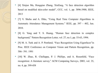  [6] Xinjun Ma, Hongqiao Zhang, XinZang, “A face detection algorithm
based on modified skin-color model”, CCC, vol. 1, pp. 3896-3900, IEEE,
2013
 [7] V. Shehu and A. Dika, “Using Real Time Computer Algorithms in
Automatic Attendance Management Systems.” IEEE, pp. 397 – 402, Jun.
2010.
 [8] G. Yang and T. S. Huang, “Human face detection in complex
background,” Pattern Recognition Letter, vol. 27, no.1, pp. 53-63, 1994.
 [9] M. A. Turk and A. P. Pentland, “Face Recognition Using Eigenfaces”in
Proc. IEEE Conference on Computer Vision and Pattern Recognition, pp.
586– 591. 1991
 [10] W. Zhao, R. Chellappa, P. J. Phillips, and A. Rosenfeld, “Face
recognition: A literature survey,” ACM Computing Surveys, 2003, vol. 35,
no. 4, pp. 399-458
 