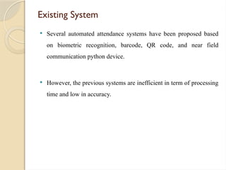 Existing System
 Several automated attendance systems have been proposed based
on biometric recognition, barcode, QR code, and near field
communication python device.
 However, the previous systems are inefficient in term of processing
time and low in accuracy.
 