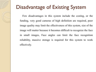 Disadvantage of Existing System
Few disadvantages in this system include the costing, or the
funding, very good cameras of high definition are required, poor
image quality may limit the effectiveness of this system, size of the
image will matter because it becomes difficult to recognize the face
in small images, Face angles can limit the face recognition
reliability, massive storage is required for this system to work
effectively.
 