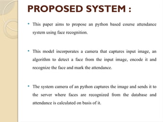 PROPOSED SYSTEM :
 This paper aims to propose an python based course attendance
system using face recognition.
 This model incorporates a camera that captures input image, an
algorithm to detect a face from the input image, encode it and
recognize the face and mark the attendance.
 The system camera of an python captures the image and sends it to
the server where faces are recognized from the database and
attendance is calculated on basis of it.
 