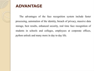 ADVANTAGE
The advantages of the face recognition system include faster
processing, automation of the identity, breach of privacy, massive data
storage, best results, enhanced security, real time face recognition of
students in schools and colleges, employees at corporate offices,
python unlock and many more in day to day life.
 