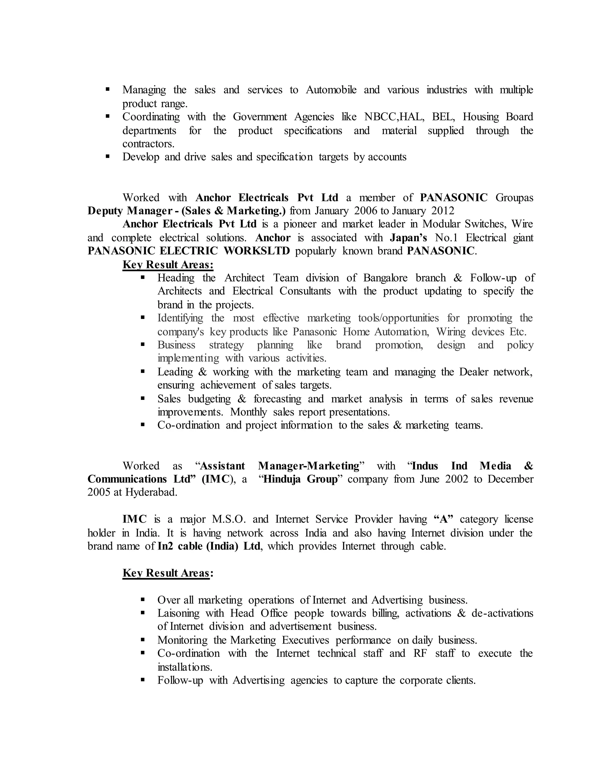  Managing the sales and services to Automobile and various industries with multiple
product range.
 Coordinating with the Government Agencies like NBCC,HAL, BEL, Housing Board
departments for the product specifications and material supplied through the
contractors.
 Develop and drive sales and specification targets by accounts
Worked with Anchor Electricals Pvt Ltd a member of PANASONIC Groupas
Deputy Manager - (Sales & Marketing.) from January 2006 to January 2012
Anchor Electricals Pvt Ltd is a pioneer and market leader in Modular Switches, Wire
and complete electrical solutions. Anchor is associated with Japan’s No.1 Electrical giant
PANASONIC ELECTRIC WORKSLTD popularly known brand PANASONIC.
Key Result Areas:
 Heading the Architect Team division of Bangalore branch & Follow-up of
Architects and Electrical Consultants with the product updating to specify the
brand in the projects.
 Identifying the most effective marketing tools/opportunities for promoting the
company's key products like Panasonic Home Automation, Wiring devices Etc.
 Business strategy planning like brand promotion, design and policy
implementing with various activities.
 Leading & working with the marketing team and managing the Dealer network,
ensuring achievement of sales targets.
 Sales budgeting & forecasting and market analysis in terms of sales revenue
improvements. Monthly sales report presentations.
 Co-ordination and project information to the sales & marketing teams.
Worked as “Assistant Manager-Marketing” with “Indus Ind Media &
Communications Ltd” (IMC), a “Hinduja Group” company from June 2002 to December
2005 at Hyderabad.
IMC is a major M.S.O. and Internet Service Provider having “A” category license
holder in India. It is having network across India and also having Internet division under the
brand name of In2 cable (India) Ltd, which provides Internet through cable.
Key Result Areas:
 Over all marketing operations of Internet and Advertising business.
 Laisoning with Head Office people towards billing, activations & de-activations
of Internet division and advertisement business.
 Monitoring the Marketing Executives performance on daily business.
 Co-ordination with the Internet technical staff and RF staff to execute the
installations.
 Follow-up with Advertising agencies to capture the corporate clients.
 