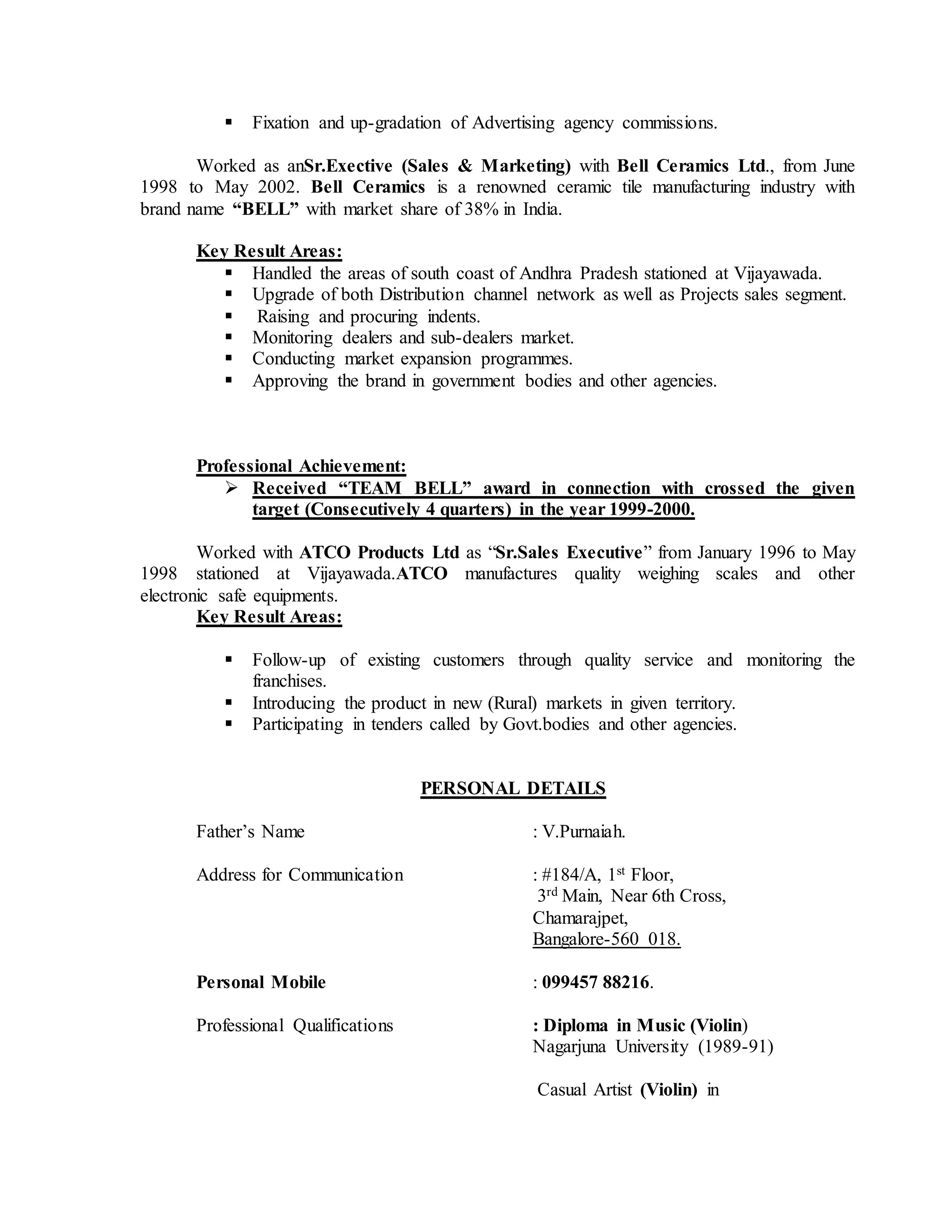  Fixation and up-gradation of Advertising agency commissions.
Worked as anSr.Exective (Sales & Marketing) with Bell Ceramics Ltd., from June
1998 to May 2002. Bell Ceramics is a renowned ceramic tile manufacturing industry with
brand name “BELL” with market share of 38% in India.
Key Result Areas:
 Handled the areas of south coast of Andhra Pradesh stationed at Vijayawada.
 Upgrade of both Distribution channel network as well as Projects sales segment.
 Raising and procuring indents.
 Monitoring dealers and sub-dealers market.
 Conducting market expansion programmes.
 Approving the brand in government bodies and other agencies.
Professional Achievement:
 Received “TEAM BELL” award in connection with crossed the given
target (Consecutively 4 quarters) in the year 1999-2000.
Worked with ATCO Products Ltd as “Sr.Sales Executive” from January 1996 to May
1998 stationed at Vijayawada.ATCO manufactures quality weighing scales and other
electronic safe equipments.
Key Result Areas:
 Follow-up of existing customers through quality service and monitoring the
franchises.
 Introducing the product in new (Rural) markets in given territory.
 Participating in tenders called by Govt.bodies and other agencies.
PERSONAL DETAILS
Father’s Name : V.Purnaiah.
Address for Communication : #184/A, 1st Floor,
3rd Main, Near 6th Cross,
Chamarajpet,
Bangalore-560 018.
Personal Mobile : 099457 88216.
Professional Qualifications : Diploma in Music (Violin)
Nagarjuna University (1989-91)
Casual Artist (Violin) in
 