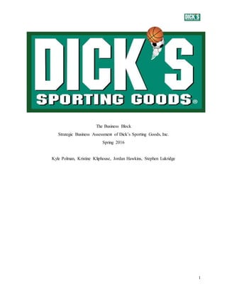 1
The Business Block
Strategic Business Assessment of Dick’s Sporting Goods, Inc.
Spring 2016
Kyle Polman, Kristine Kliphouse, Jordan Hawkins, Stephen Lukridge
 