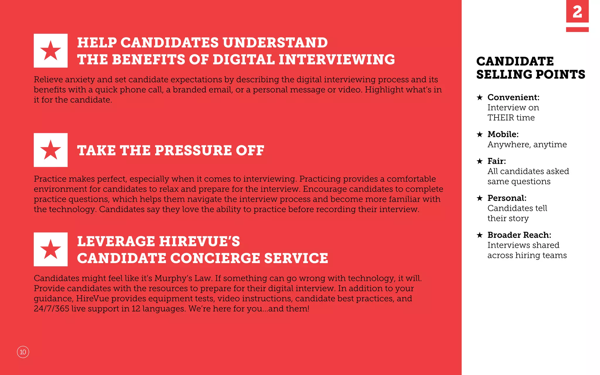 HELP CANDIDATES UNDERSTAND
THE BENEFITS OF DIGITAL INTERVIEWING
Relieve anxiety and set candidate expectations by describing the digital interviewing process and its
beneﬁts with a quick phone call, a branded email, or a personal message or video. Highlight what’s in
it for the candidate. ★	 Convenient:
Interview on
THEIR time
★	 Mobile:
Anywhere, anytime
★	 Fair:
All candidates asked
same questions
★	 Personal:
Candidates tell
their story
★	 Broader Reach:
Interviews shared
across hiring teams
TAKE THE PRESSURE OFF
Practice makes perfect, especially when it comes to interviewing. Practicing provides a comfortable
environment for candidates to relax and prepare for the interview. Encourage candidates to complete
practice questions, which helps them navigate the interview process and become more familiar with
the technology. Candidates say they love the ability to practice before recording their interview.
★
★
LEVERAGE HIREVUE’S
CANDIDATE CONCIERGE SERVICE
Candidates might feel like it’s Murphy’s Law. If something can go wrong with technology, it will.
Provide candidates with the resources to prepare for their digital interview. In addition to your
guidance, HireVue provides equipment tests, video instructions, candidate best practices, and
24/7/365 live support in 12 languages. We’re here for you…and them!
★
10
CANDIDATE
SELLING POINTS
 