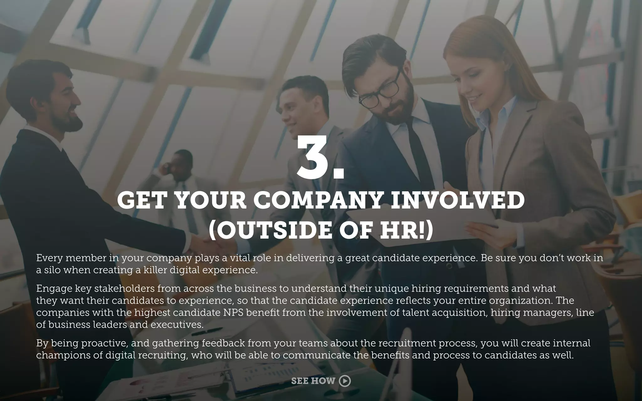 3.
GET YOUR COMPANY INVOLVED
(OUTSIDE OF HR!)
Every member in your company plays a vital role in delivering a great candidate experience. Be sure you don’t work in
a silo when creating a killer digital experience.
Engage key stakeholders from across the business to understand their unique hiring requirements and what
they want their candidates to experience, so that the candidate experience reﬂects your entire organization. The
companies with the highest candidate NPS beneﬁt from the involvement of talent acquisition, hiring managers, line
of business leaders and executives.
By being proactive, and gathering feedback from your teams about the recruitment process, you will create internal
champions of digital recruiting, who will be able to communicate the beneﬁts and process to candidates as well.
SEE HOW
 