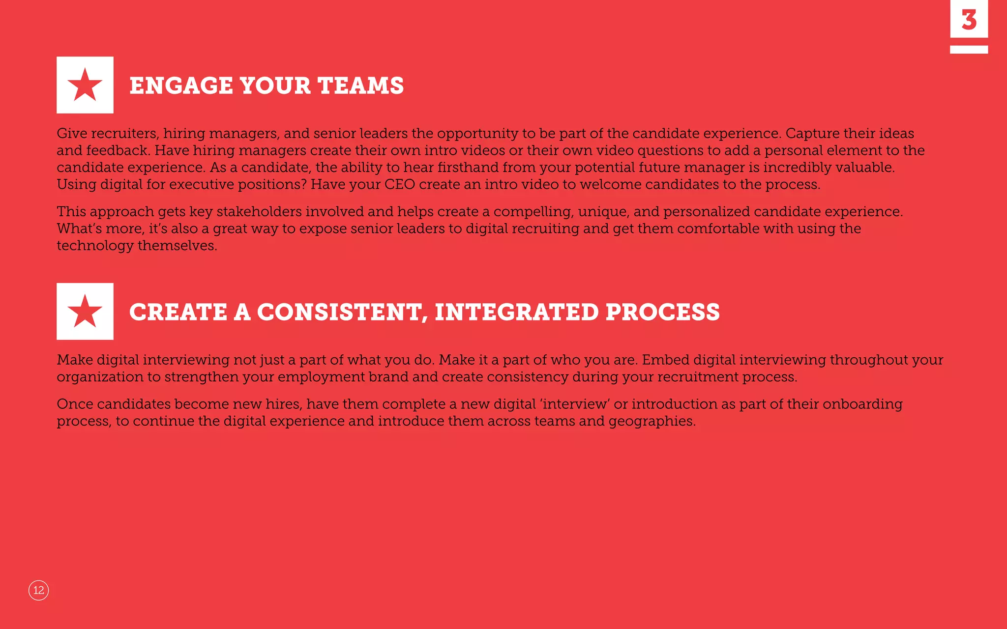 ENGAGE YOUR TEAMS
Give recruiters, hiring managers, and senior leaders the opportunity to be part of the candidate experience. Capture their ideas
and feedback. Have hiring managers create their own intro videos or their own video questions to add a personal element to the
candidate experience. As a candidate, the ability to hear ﬁrsthand from your potential future manager is incredibly valuable.
Using digital for executive positions? Have your CEO create an intro video to welcome candidates to the process.
This approach gets key stakeholders involved and helps create a compelling, unique, and personalized candidate experience.
What’s more, it’s also a great way to expose senior leaders to digital recruiting and get them comfortable with using the
technology themselves.
★
CREATE A CONSISTENT, INTEGRATED PROCESS
Make digital interviewing not just a part of what you do. Make it a part of who you are. Embed digital interviewing throughout your
organization to strengthen your employment brand and create consistency during your recruitment process.
Once candidates become new hires, have them complete a new digital ‘interview’ or introduction as part of their onboarding
process, to continue the digital experience and introduce them across teams and geographies.
★
12
 