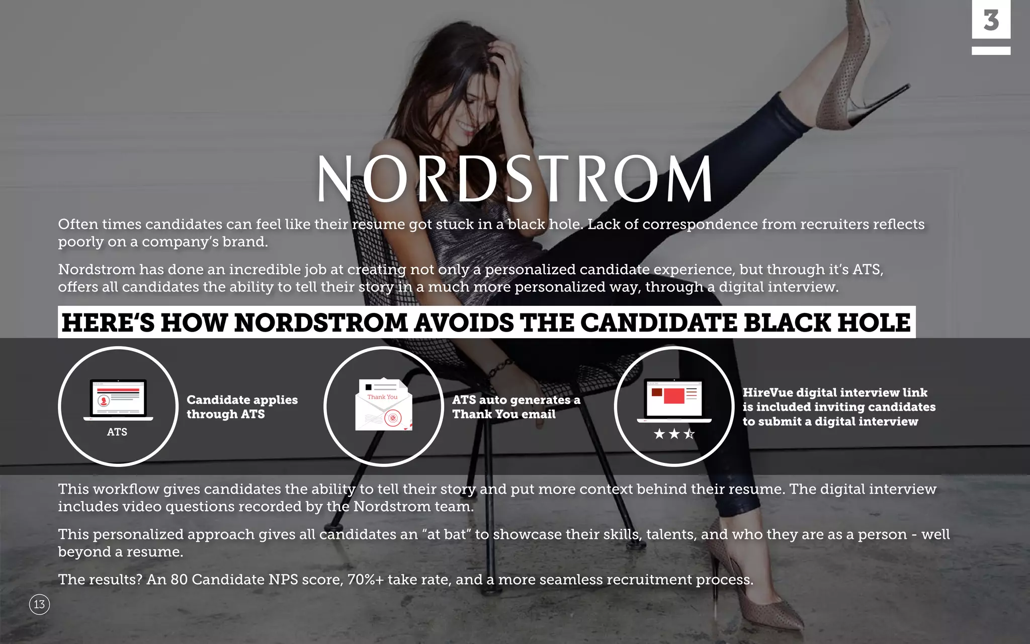 Often times candidates can feel like their resume got stuck in a black hole. Lack of correspondence from recruiters reﬂects
poorly on a company’s brand.
Nordstrom has done an incredible job at creating not only a personalized candidate experience, but through it’s ATS,
offers all candidates the ability to tell their story in a much more personalized way, through a digital interview.
This workﬂow gives candidates the ability to tell their story and put more context behind their resume. The digital interview
includes video questions recorded by the Nordstrom team.
This personalized approach gives all candidates an “at bat” to showcase their skills, talents, and who they are as a person - well
beyond a resume.
The results? An 80 Candidate NPS score, 70%+ take rate, and a more seamless recruitment process.
13
Candidate applies
through ATS
ATS auto generates a
Thank You email
HireVue digital interview link
is included inviting candidates
to submit a digital interview
HERE‘S HOW NORDSTROM AVOIDS THE CANDIDATE BLACK HOLE
 