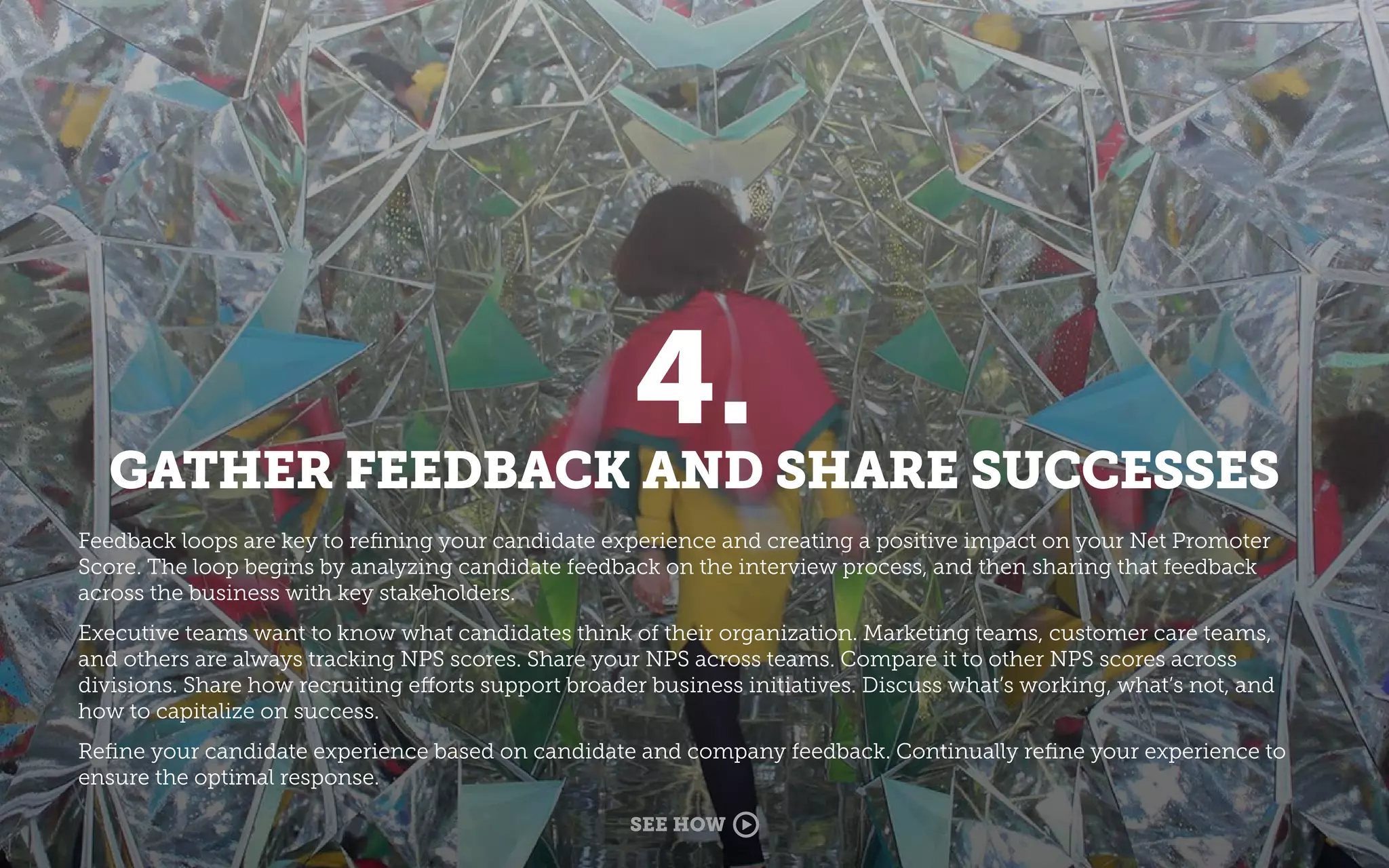 4.
GATHER FEEDBACK AND SHARE SUCCESSES
Feedback loops are key to reﬁning your candidate experience and creating a positive impact on your Net Promoter
Score. The loop begins by analyzing candidate feedback on the interview process, and then sharing that feedback
across the business with key stakeholders.
Executive teams want to know what candidates think of their organization. Marketing teams, customer care teams,
and others are always tracking NPS scores. Share your NPS across teams. Compare it to other NPS scores across
divisions. Share how recruiting efforts support broader business initiatives. Discuss what’s working, what’s not, and
how to capitalize on success.
Reﬁne your candidate experience based on candidate and company feedback. Continually reﬁne your experience to
ensure the optimal response.
SEE HOW
 