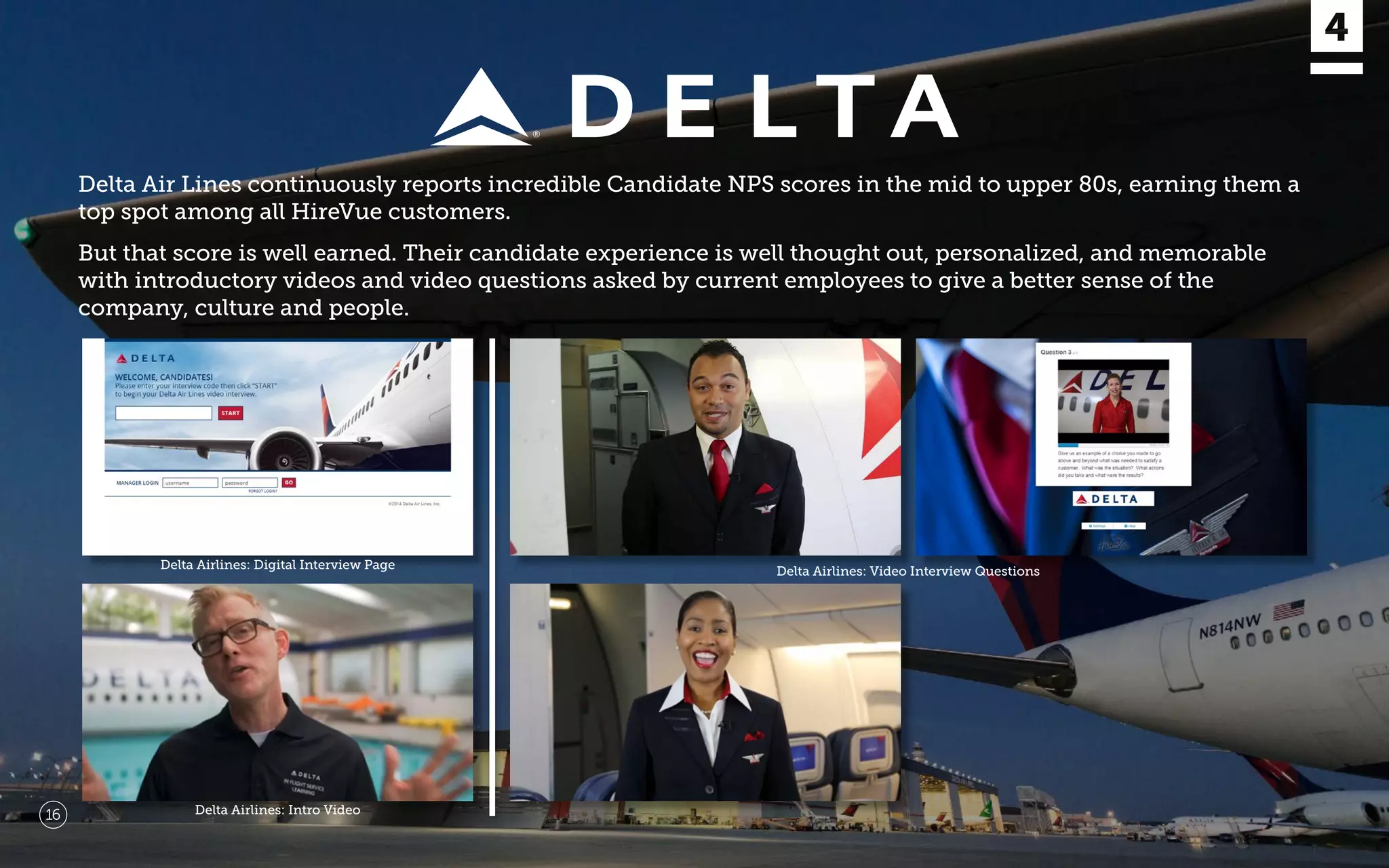 Delta Air Lines continuously reports incredible Candidate NPS scores in the mid to upper 80s, earning them a
top spot among all HireVue customers.
But that score is well earned. Their candidate experience is well thought out, personalized, and memorable
with introductory videos and video questions asked by current employees to give a better sense of the
company, culture and people.
Delta Airlines: Digital Interview Page
Delta Airlines: Video Interview Questions
Delta Airlines: Intro Video16
 