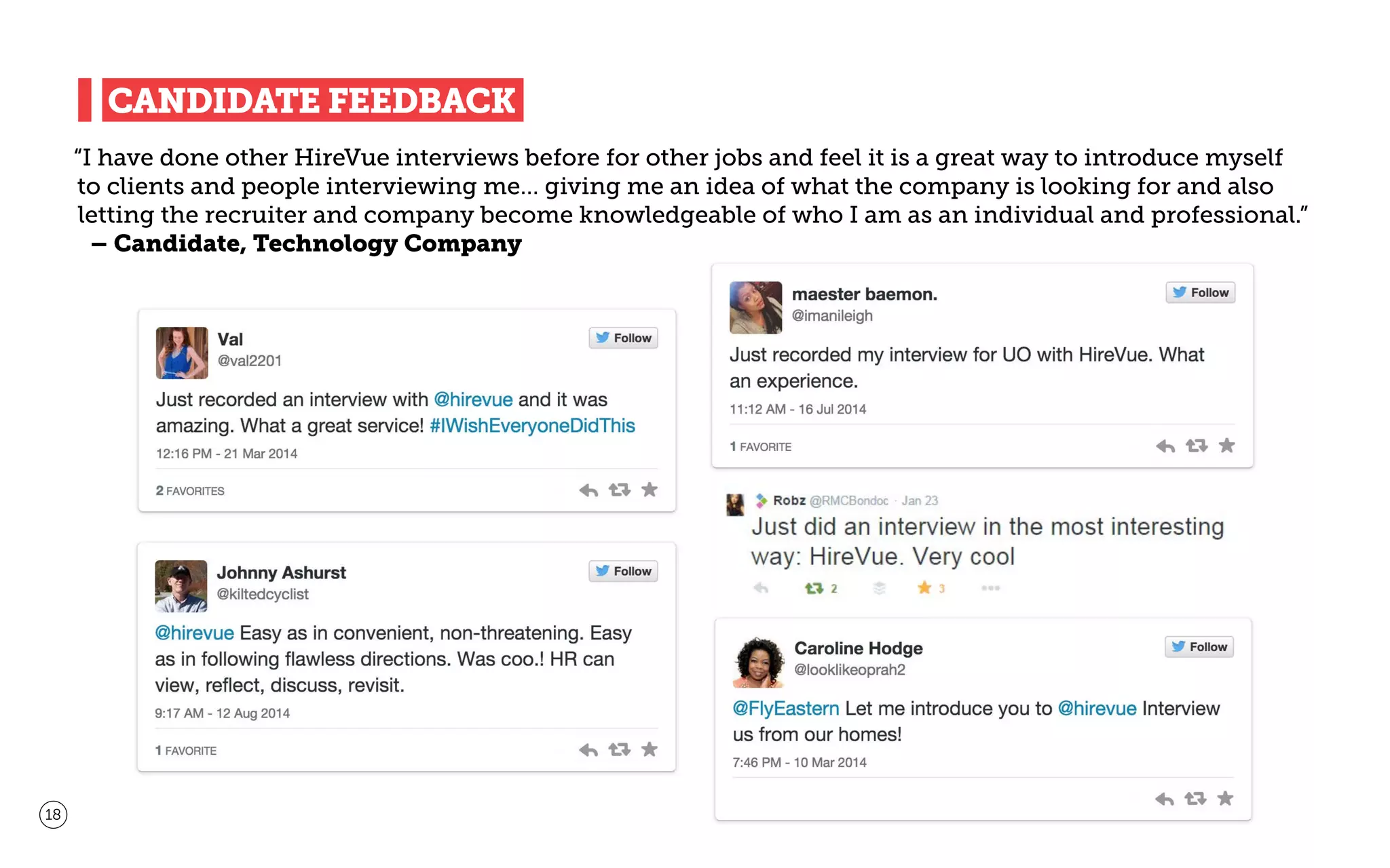 “I have done other HireVue interviews before for other jobs and feel it is a great way to introduce myself
to clients and people interviewing me… giving me an idea of what the company is looking for and also
letting the recruiter and company become knowledgeable of who I am as an individual and professional.”
– Candidate, Technology Company
18
CANDIDATE FEEDBACK
 