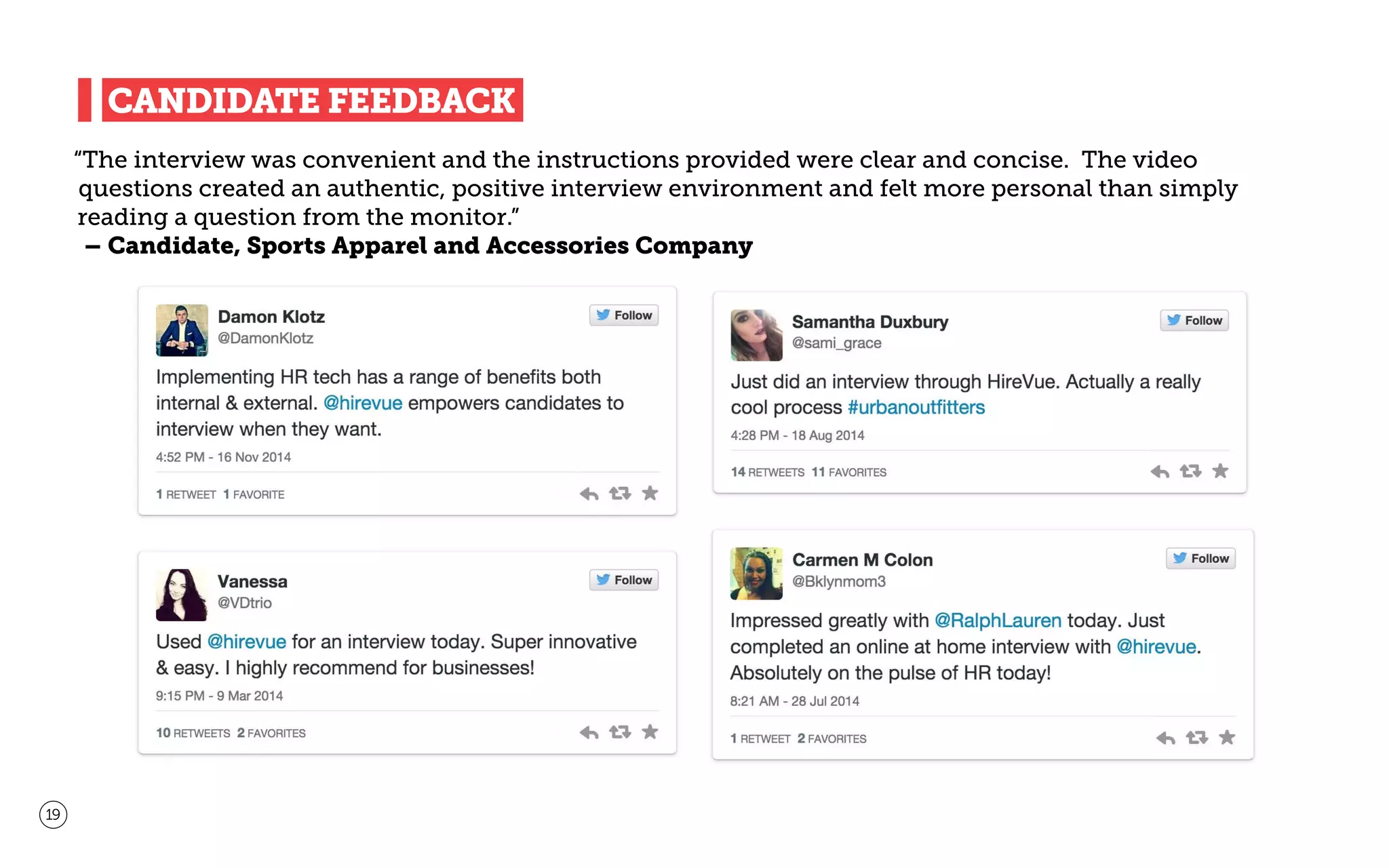 CANDIDATE FEEDBACK
“The interview was convenient and the instructions provided were clear and concise. The video
questions created an authentic, positive interview environment and felt more personal than simply
reading a question from the monitor.”
– Candidate, Sports Apparel and Accessories Company
19
 