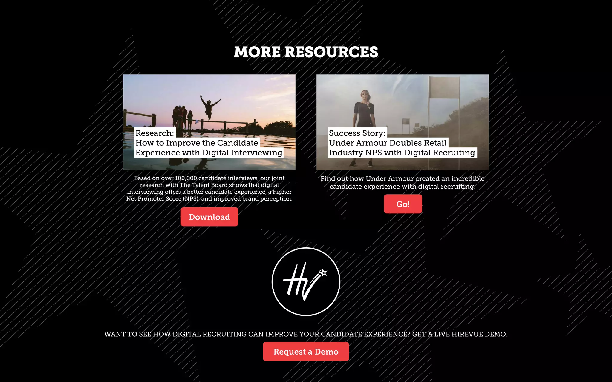 WANT TO SEE HOW DIGITAL RECRUITING CAN IMPROVE YOUR CANDIDATE EXPERIENCE? GET A LIVE HIREVUE DEMO.
Based on over 100,000 candidate interviews, our joint
research with The Talent Board shows that digital
interviewing offers a better candidate experience, a higher
Net Promoter Score (NPS), and improved brand perception.
Find out how Under Armour created an incredible
candidate experience with digital recruiting.
MORE RESOURCES
Research:
How to Improve the Candidate
Experience with Digital Interviewing
Success Story:
Under Armour Doubles Retail
Industry NPS with Digital Recruiting
Download
Go!
Request a Demo
 