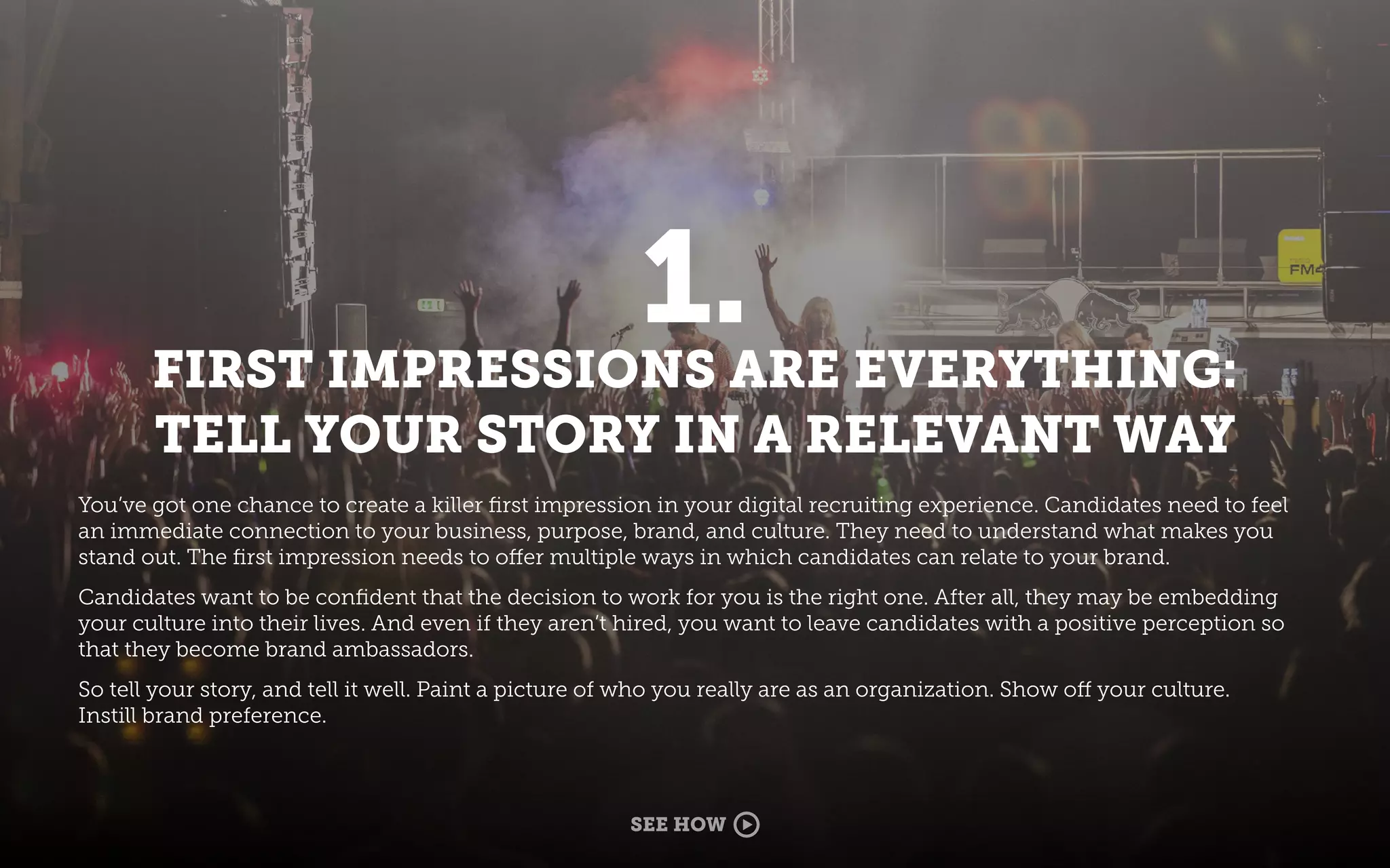 1.
FIRST IMPRESSIONS ARE EVERYTHING:
TELL YOUR STORY IN A RELEVANT WAY
You’ve got one chance to create a killer ﬁrst impression in your digital recruiting experience. Candidates need to feel
an immediate connection to your business, purpose, brand, and culture. They need to understand what makes you
stand out. The ﬁrst impression needs to offer multiple ways in which candidates can relate to your brand.
Candidates want to be conﬁdent that the decision to work for you is the right one. After all, they may be embedding
your culture into their lives. And even if they aren’t hired, you want to leave candidates with a positive perception so
that they become brand ambassadors.
So tell your story, and tell it well. Paint a picture of who you really are as an organization. Show off your culture.
Instill brand preference.
SEE HOW
 