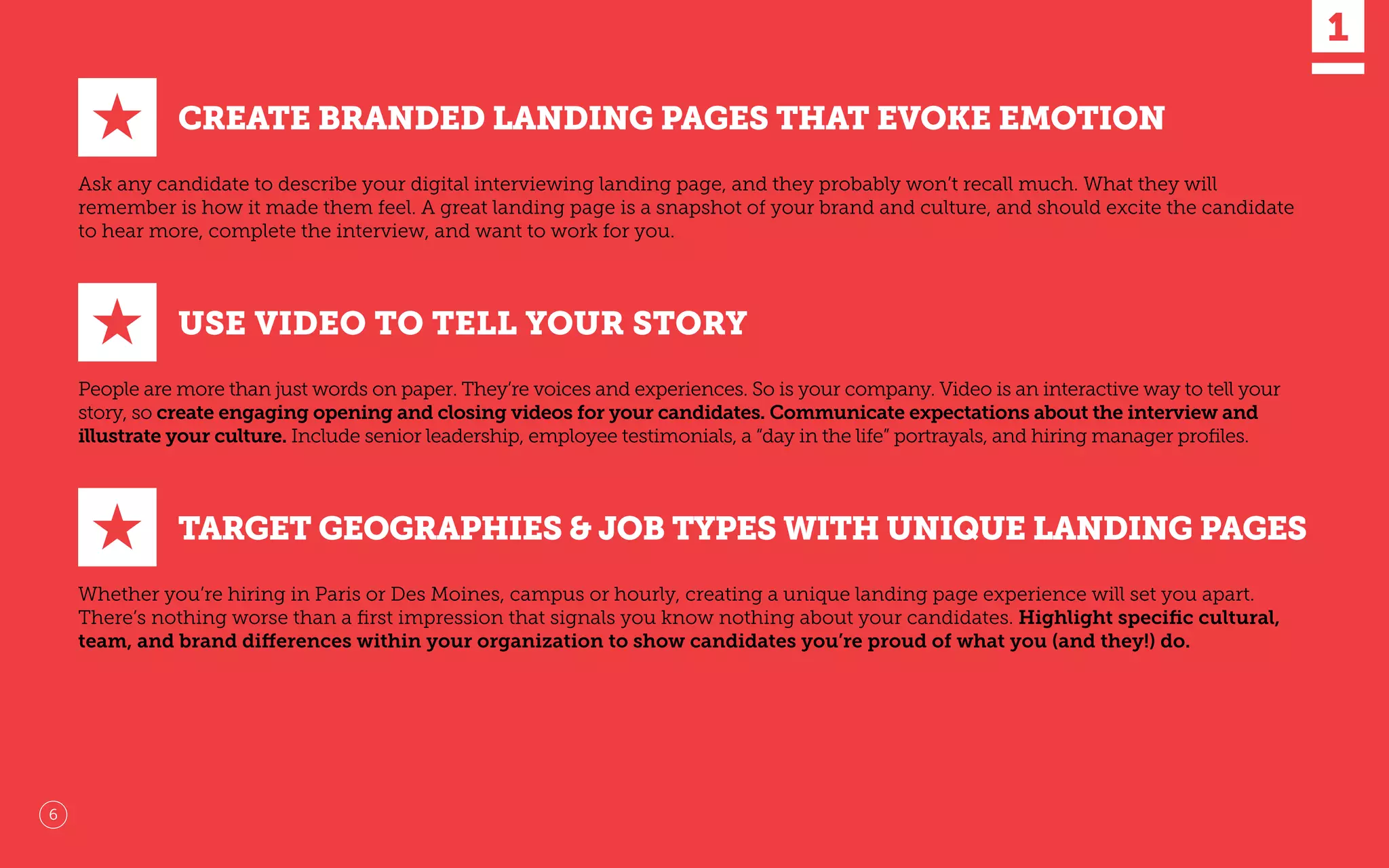 CREATE BRANDED LANDING PAGES THAT EVOKE EMOTION
Ask any candidate to describe your digital interviewing landing page, and they probably won’t recall much. What they will
remember is how it made them feel. A great landing page is a snapshot of your brand and culture, and should excite the candidate
to hear more, complete the interview, and want to work for you.
USE VIDEO TO TELL YOUR STORY
People are more than just words on paper. They’re voices and experiences. So is your company. Video is an interactive way to tell your
story, so create engaging opening and closing videos for your candidates. Communicate expectations about the interview and
illustrate your culture. Include senior leadership, employee testimonials, a “day in the life” portrayals, and hiring manager proﬁles.
★
★
★ TARGET GEOGRAPHIES & JOB TYPES WITH UNIQUE LANDING PAGES
Whether you’re hiring in Paris or Des Moines, campus or hourly, creating a unique landing page experience will set you apart.
There’s nothing worse than a ﬁrst impression that signals you know nothing about your candidates. Highlight speciﬁc cultural,
team, and brand differences within your organization to show candidates you’re proud of what you (and they!) do.
1
6
 