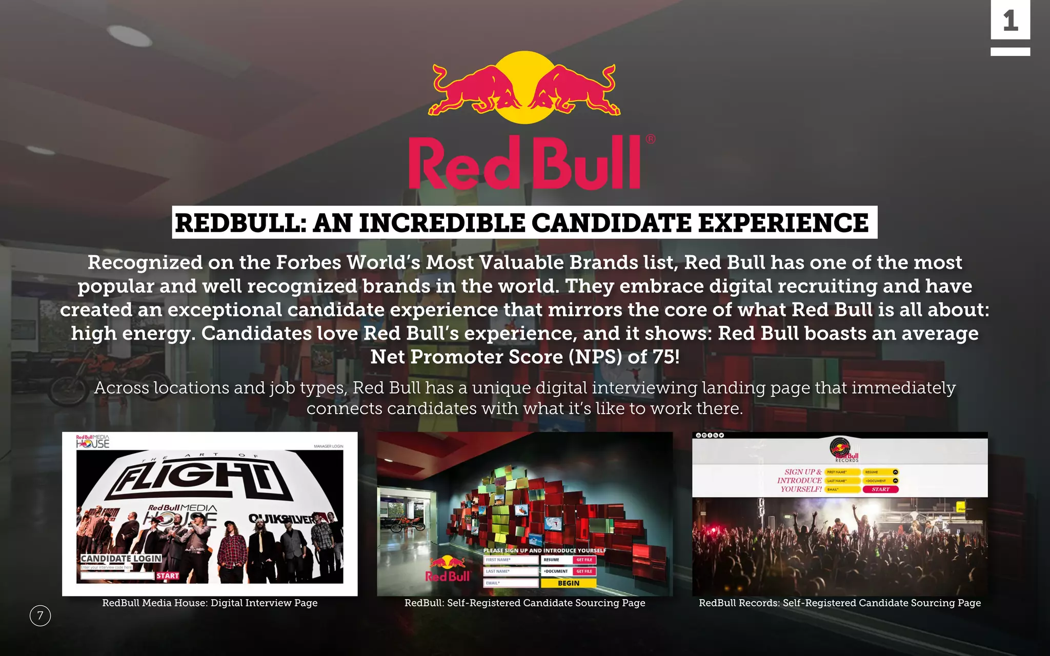 Recognized on the Forbes World’s Most Valuable Brands list, Red Bull has one of the most
popular and well recognized brands in the world. They embrace digital recruiting and have
created an exceptional candidate experience that mirrors the core of what Red Bull is all about:
high energy. Candidates love Red Bull’s experience, and it shows: Red Bull boasts an average
Net Promoter Score (NPS) of 75!
RedBull Media House: Digital Interview Page RedBull Records: Self-Registered Candidate Sourcing PageRedBull: Self-Registered Candidate Sourcing Page
7
Across locations and job types, Red Bull has a unique digital interviewing landing page that immediately
connects candidates with what it’s like to work there.
REDBULL: AN INCREDIBLE CANDIDATE EXPERIENCE
 