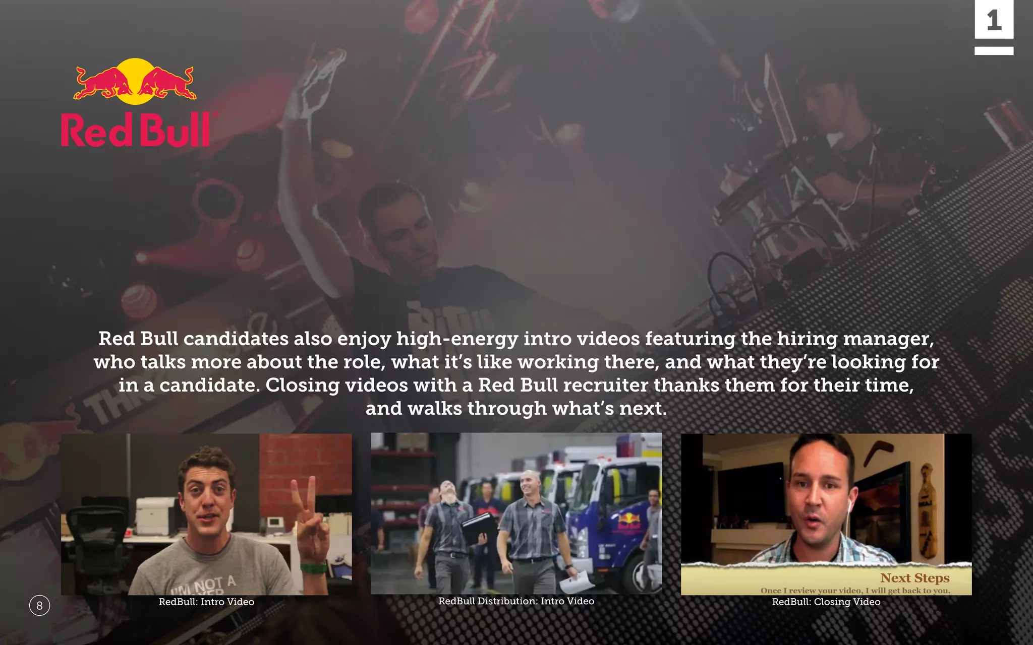 RedBull: Intro Video RedBull: Closing VideoRedBull Distribution: Intro Video
8
Red Bull candidates also enjoy high-energy intro videos featuring the hiring manager,
who talks more about the role, what it’s like working there, and what they’re looking for
in a candidate. Closing videos with a Red Bull recruiter thanks them for their time,
and walks through what’s next.
 