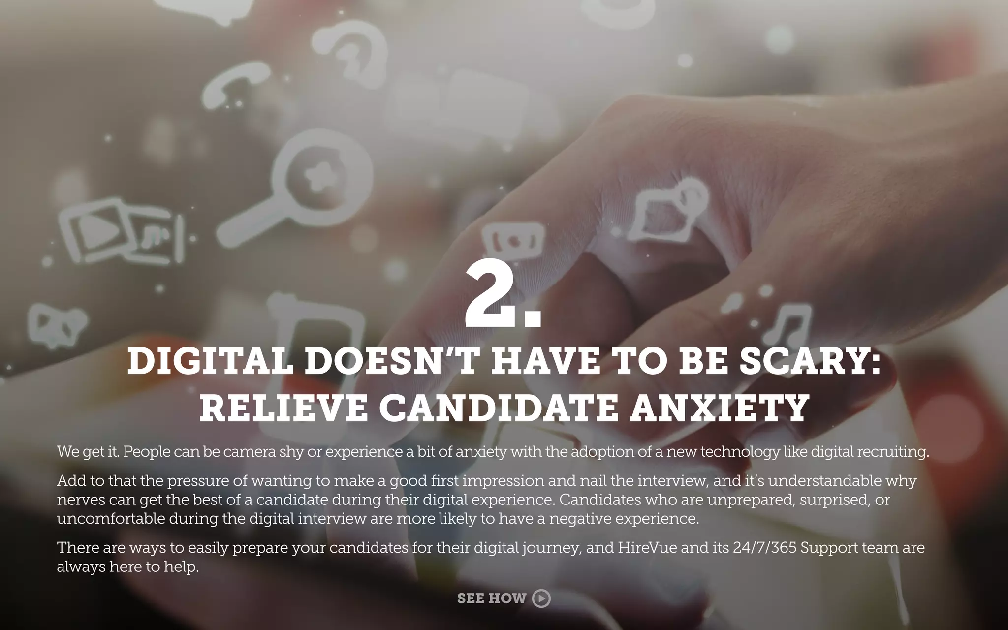 2.
DIGITAL DOESN’T HAVE TO BE SCARY:
RELIEVE CANDIDATE ANXIETY
We get it. People can be camera shy or experience a bit of anxiety with the adoption of a new technology like digital recruiting.
Add to that the pressure of wanting to make a good ﬁrst impression and nail the interview, and it’s understandable why
nerves can get the best of a candidate during their digital experience. Candidates who are unprepared, surprised, or
uncomfortable during the digital interview are more likely to have a negative experience.
There are ways to easily prepare your candidates for their digital journey, and HireVue and its 24/7/365 Support team are
always here to help.
SEE HOW
 
