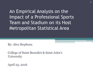 An Empirical Analysis on the
Impact of a Professional Sports
Team and Stadium on its Host
Metropolitan Statistical Area
By: Alex Stephens
College of Saint Benedict & Saint John’s
University
April 23, 2016
1
 