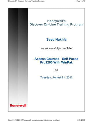 Honeywell's
Discover On-Line Training Program
Saed Nakhla
has successfully completed
Access Courses - Self-Paced
Pro2200 With WinPak
on
Tuesday, August 21, 2012
Page 1 of 1Honeywell's Discover On-Line Training Program
8/21/2012http://69.90.216.187/honeywell_security/asp/certificate/new_cert2.asp
 