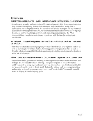 Page 2
Experience
SUBMITTAL COORDINATOR | SABAH INTERNATIONAL | DECEMBER 2013 – PRESENT
· Handle paperwork for and processing of fire-related permits. This department is the last
step before drawings may be approved and work begun; timeliness is key here as
contractors are on a tight schedule. We answer to the project managers for any technical
questions the fire departments have, however once I felt comfortable with the company I
took more control in getting jobs processed, including executing some the P.M.s’
responsibilities. I also have some design experience with the fire alarm drawings
themselves.
TUTOR/ COLLEGE MENTOR | MATHEMATICS ACHIEVEMENT ACADEMIES | SUMMERS
OF 2011-2013
· Aided the teacher of a summer program; worked with students, keeping them on task as
well as assisting them in their studies. Forming good working relationships as well as
friendly relationships paid dividends in gaining the trust of the students and having them
allow me to help them.
HOME TUTOR FOR PERSONAL CLIENTS | SELF-EMPLOYED | SUMMER 2012-FALL 2013
· Used similar skills gained while working as a college mentor as well as relationships built
to begin the process of freelance tutoring. I enjoyed being able to connect with the
children as well as being my own boss. I feel very driven when I am able to set and fulfill
my goals as I see fit. I believe this is a skill that can be utilized well in a company setting,
as I am able to draw from my own experiences and “survival skills” to provide valuable
input in helping achieve company goals.
 