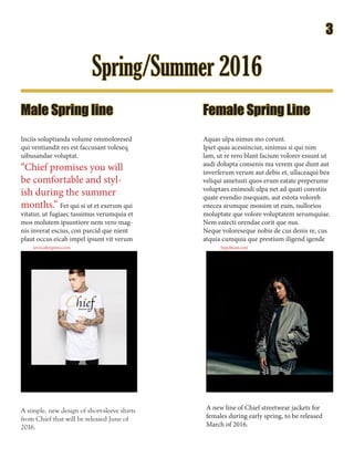 Spring/Summer 2016
A simple, new design of short-sleeve shirts
from Chief that will be released June of
2016.
Male Spring line
Inciis soluptianda volume ommoloresed
qui ventiandit res est faccusant voleseq
uibusandae voluptat.
“Chief promises you will
be comfortable and styl-
ish during the summer
months.” Fet qui si ut et exerum qui
vitatur, ut fugiaec tassimus verumquia et
mos molutem ipsuntiore nem vero mag-
nis inverat escius, con parcid que nient
plaut occus eicab impel ipsunt vit verum
Female Spring Line
ChiefStreetwear CO.
Aquas ulpa nimus mo corunt.
Ipiet quas acessinciur, sinimus si qui nim
lam, ut re rero blant facium volorer essunt ut
audi dolupta consenis ma verem que dunt aut
inverferum verum aut debis et, ullaceaqui bea
veliqui ametusti quos erum eatate preperume
voluptaes enimodi ulpa net ad quati corestiis
quate evendio nsequam, aut estota voloreh
enecea arumque mossim ut eum, nullorios
moluptate que volore voluptatem serumquiae.
Nem eatecti orendae corit que nus.
Neque voloreseque nobis de cus denis re, cus
atquia cumquia que prestium iligend igende
A new line of Chief streetwear jackets for
females during early spring, to be released
March of 2016.
www.aliexpress.com hypebeast.com
3
 