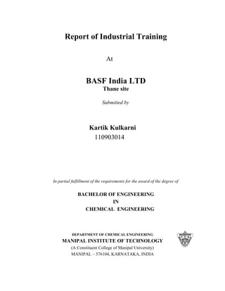 Report of Industrial Training
At
BASF India LTD
Thane site
Submitted by
Kartik Kulkarni
110903014
In partial fulfillment of the requirements for the award of the degree of
BACHELOR OF ENGINEERING
IN
CHEMICAL ENGINEERING
DEPARTMENT OF CHEMICAL ENGINEERING
MANIPAL INSTITUTE OF TECHNOLOGY
(A Constituent College of Manipal University)
MANIPAL – 576104, KARNATAKA, INDIA
 