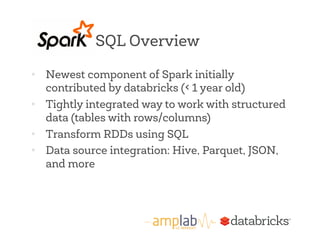 SQL Overview 
• Newest component of Spark initially 
contributed by databricks (< 1 year old) 
• Tightly integrated way to work with structured 
data (tables with rows/columns) 
• Transform RDDs using SQL 
• Data source integration: Hive, Parquet, JSON, 
and more 
 