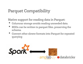 Parquet Compatibility 
Native support for reading data in Parquet: 
• Columnar storage avoids reading unneeded data. 
• RDDs can be written to parquet files, preserving the 
schema. 
• Convert other slower formats into Parquet for repeated 
querying 
 