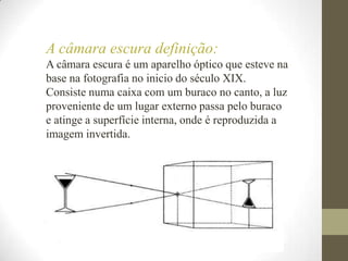 A câmara escura definição:A câmara escura é um aparelho óptico que esteve na base na fotografia no inicio do século XIX. Consiste numa caixa com um buraco no canto, a luz proveniente de um lugar externo passa pelo buraco e atinge a superfície interna, onde é reproduzida a imagem invertida.