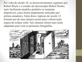 Por volta do século 18, os desenvolvimentos seguintes por Robert Boyle e o criador do microscópio Robert Hooke, mais facilmente modelos portáteis se tornaram disponíveis, estes foram amplamente utilizados por artistas amadores. Alem disso, ingleses do seculo 13 fizeram uso de uma câmara escura para a observação segura de eclipse solar. Tais câmaras foram mais tarde adaptadas para criar as primeiras fotografias.