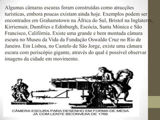 Algumas câmaras escuras foram construídas como atracções turísticas, embora poucas existam ainda hoje. Exemplos podem ser encontrados em Grahamstown na África do Sul, Bristol na Inglaterra, Kirriemuir, Dumfries e Edinburgh, Escócia, Santa Mónica e São Francisco, Califórnia. Existe uma grande e bem montada câmara escura no Museu da Vida da Fundação Oswaldo Cruz no Rio de Janeiro. Em Lisboa, no Castelo de São Jorge, existe uma câmara escura com periscópio gigante, através do qual é possível observar imagens da cidade em movimento.