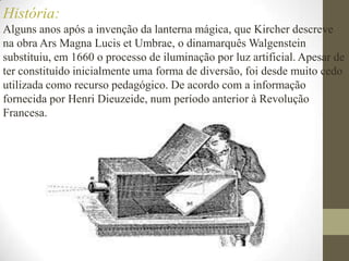 História:Alguns anos após a invenção da lanterna mágica, que Kircher descreve na obra Ars Magna LucisetUmbrae, o dinamarquês Walgenstein substituiu, em 1660 o processo de iluminação por luz artificial. Apesar de ter constituído inicialmente uma forma de diversão, foi desde muito cedo utilizada como recurso pedagógico. De acordo com a informação fornecida por Henri Dieuzeide, num período anterior à Revolução Francesa. 