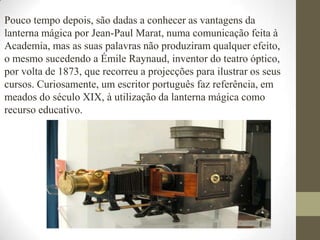 Pouco tempo depois, são dadas a conhecer as vantagens da lanterna mágica por Jean-Paul Marat, numa comunicação feita à Academia, mas as suas palavras não produziram qualquer efeito, o mesmo sucedendo a Émile Raynaud, inventor do teatro óptico, por volta de 1873, que recorreu a projecções para ilustrar os seus cursos. Curiosamente, um escritor português faz referência, em meados do século XIX, à utilização da lanterna mágica como recurso educativo. 