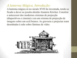 A lanterna Mágica, Introdução:A lanterna mágica só no século XVII foi inventada, tendo-se ficado a dever ao jesuíta alemão Atanásio Kircher. Constitui o antecessor dos modernos sistemas de projecção (diapositivos e cinema) e era um sistema de projecção de imagens sobre um ecrã branco. As gravuras a projectar eram desenhadas à mão sobre lâminas de vidro. 
